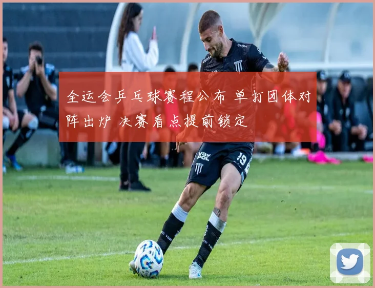 全运会乒乓球赛程公布 单打团体对阵出炉 决赛看点提前锁定