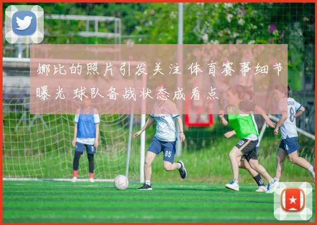 娜比的照片引发关注 体育赛事细节曝光 球队备战状态成看点