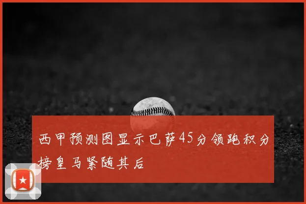 西甲预测图显示巴萨45分领跑积分榜皇马紧随其后