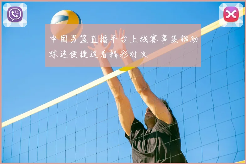 中国男篮直播平台上线赛事集锦助球迷便捷追看精彩对决