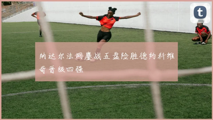 纳达尔法网鏖战五盘险胜德约科维奇晋级四强