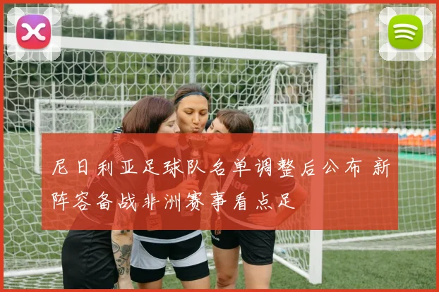 尼日利亚足球队名单调整后公布 新阵容备战非洲赛事看点足
