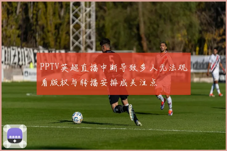 PPTV英超直播中断导致多人无法观看版权与转播安排成关注点