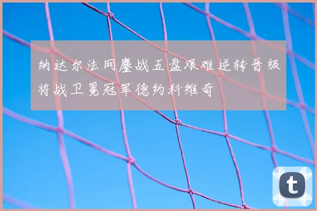 纳达尔法网鏖战五盘艰难逆转晋级将战卫冕冠军德约科维奇