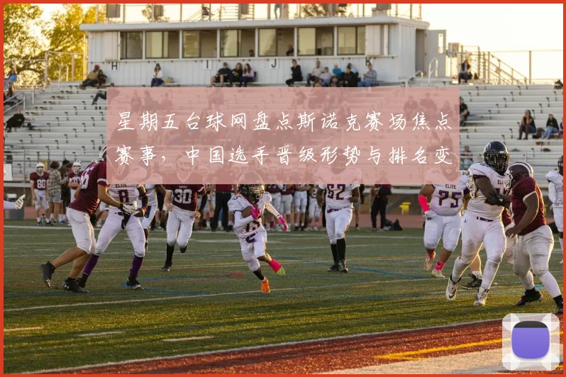 星期五台球网盘点斯诺克赛场焦点赛事，中国选手晋级形势与排名变化成看点