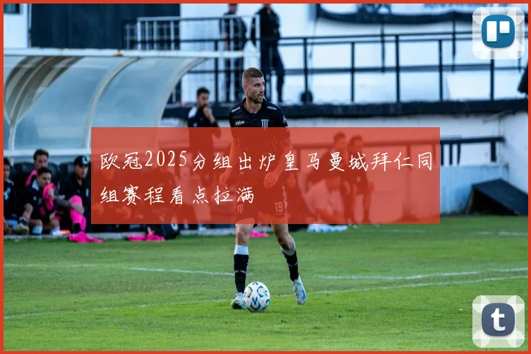欧冠2025分组出炉皇马曼城拜仁同组赛程看点拉满