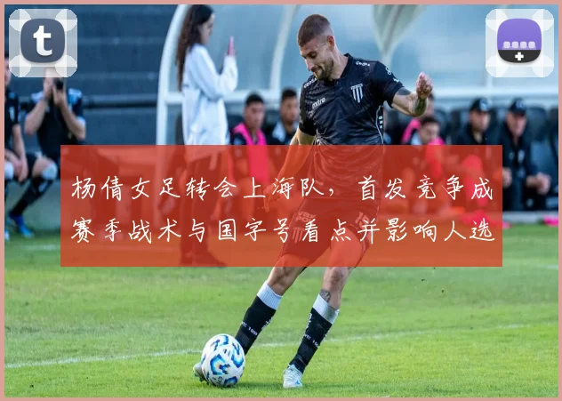 杨倩女足转会上海队,首发竞争成赛季战术与国字号看点并影响人选