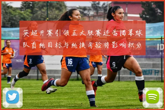 英超开赛引领五大联赛连番揭幕球队首轮目标与轮换考验将影响积分