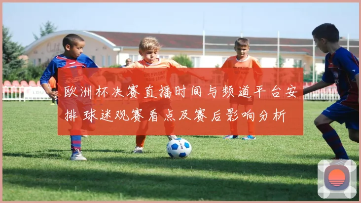 欧洲杯决赛直播时间与频道平台安排 球迷观赛看点及赛后影响分析