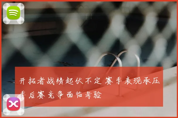 开拓者战绩起伏不定 赛季表现承压季后赛竞争面临考验