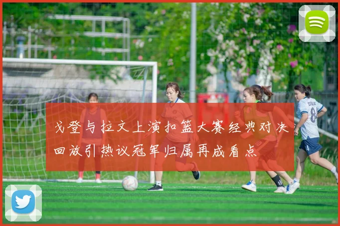 戈登与拉文上演扣篮大赛经典对决回放引热议冠军归属再成看点