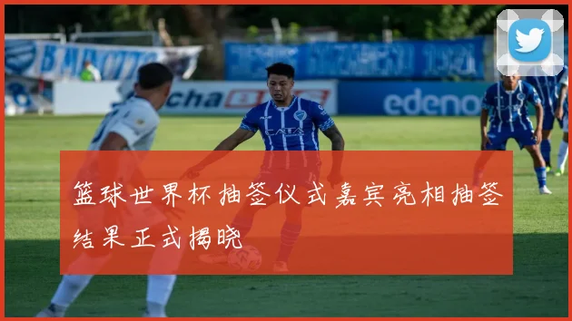 篮球世界杯抽签仪式嘉宾亮相抽签结果正式揭晓