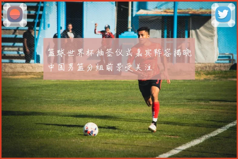 篮球世界杯抽签仪式嘉宾阵容揭晓中国男篮分组前景受关注