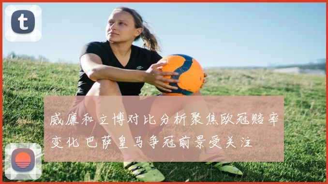 威廉和立博对比分析聚焦欧冠赔率变化 巴萨皇马争冠前景受关注