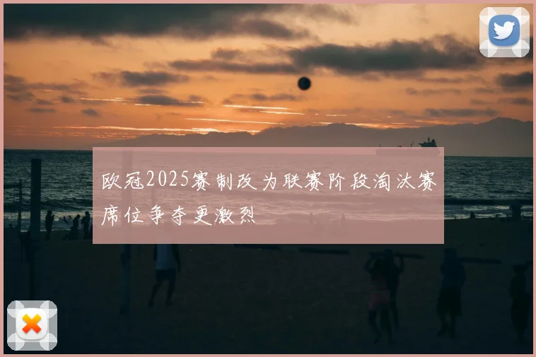 欧冠2025赛制改为联赛阶段淘汰赛席位争夺更激烈