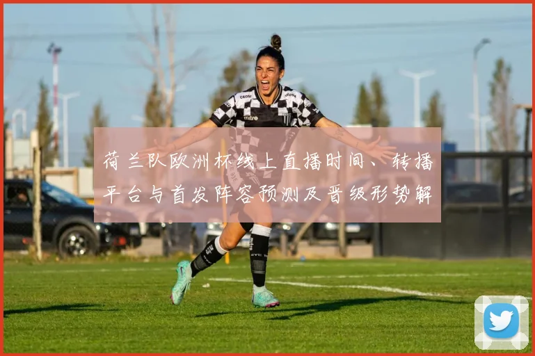 荷兰队欧洲杯线上直播时间、转播平台与首发阵容预测及晋级形势解读