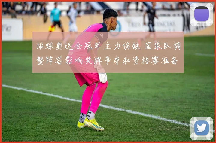 排球奥运会冠军主力伤缺 国家队调整阵容影响奖牌争夺和资格赛准备