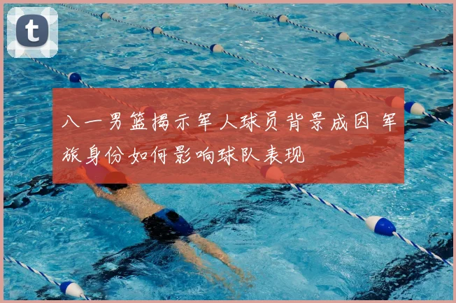 八一男篮揭示军人球员背景成因 军旅身份如何影响球队表现