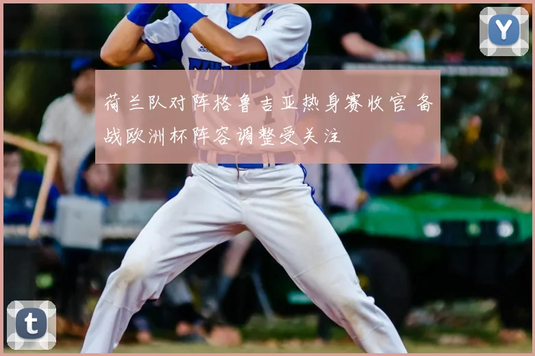 荷兰队对阵格鲁吉亚热身赛收官 备战欧洲杯阵容调整受关注