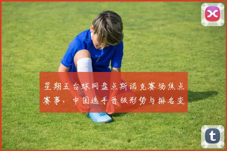 星期五台球网盘点斯诺克赛场焦点赛事,中国选手晋级形势与排名变化成看点
