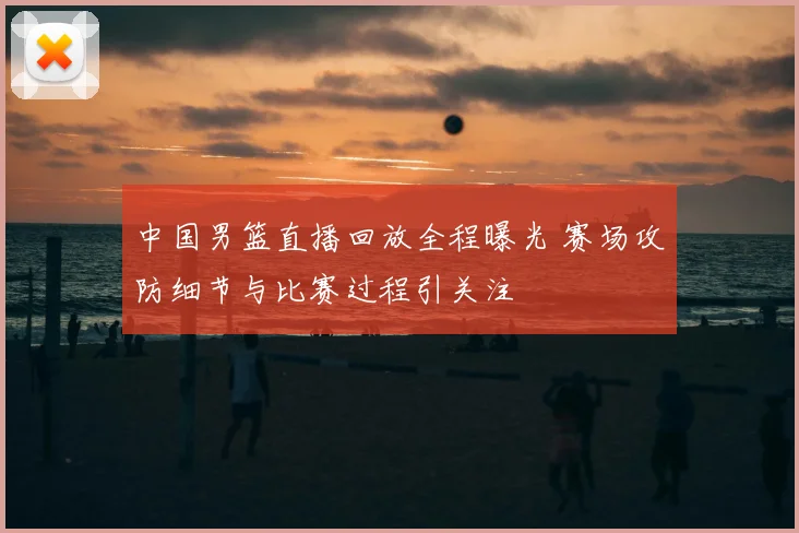 中国男篮直播回放全程曝光 赛场攻防细节与比赛过程引关注