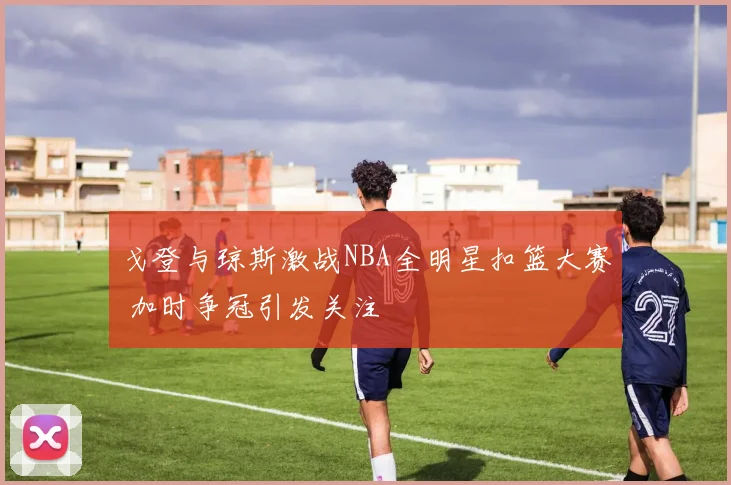 戈登与琼斯激战NBA全明星扣篮大赛 加时争冠引发关注