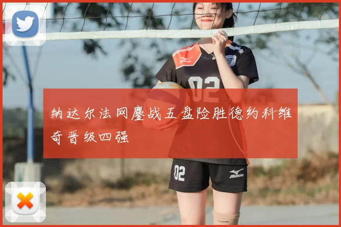 纳达尔法网鏖战五盘险胜德约科维奇晋级四强