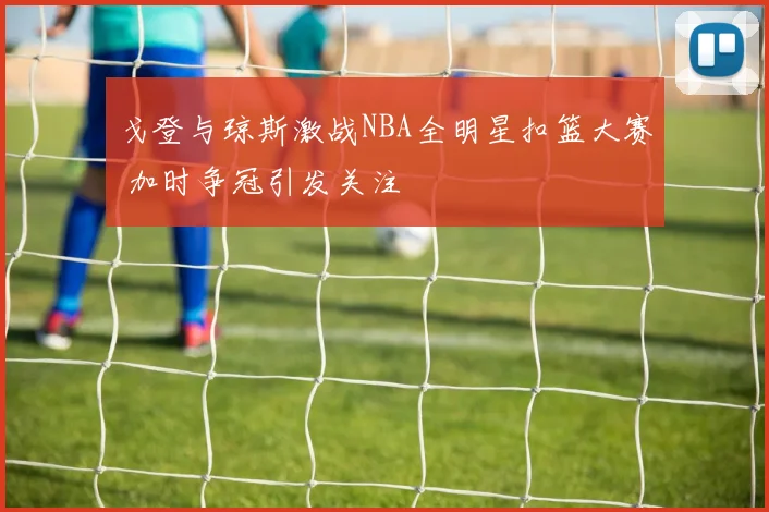 戈登与琼斯激战NBA全明星扣篮大赛 加时争冠引发关注