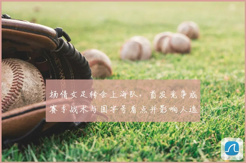 杨倩女足转会上海队,首发竞争成赛季战术与国字号看点并影响人选