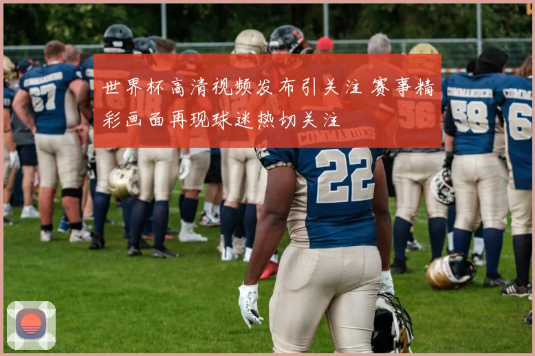 世界杯高清视频发布引关注 赛事精彩画面再现球迷热切关注