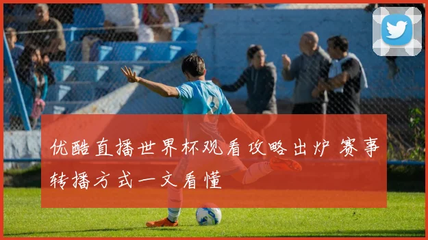 优酷直播世界杯观看攻略出炉 赛事转播方式一文看懂