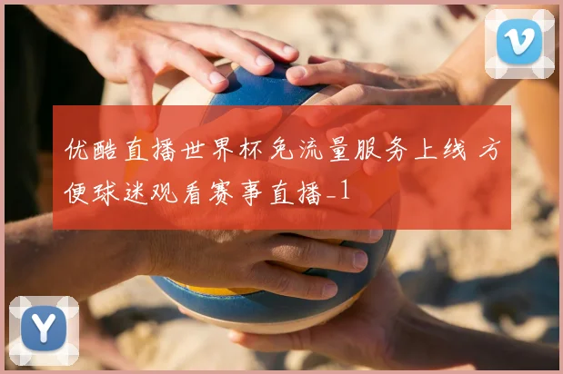优酷直播世界杯免流量服务上线 方便球迷观看赛事直播_1