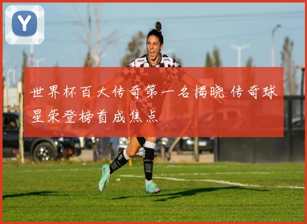 世界杯百大传奇第一名揭晓 传奇球星荣登榜首成焦点