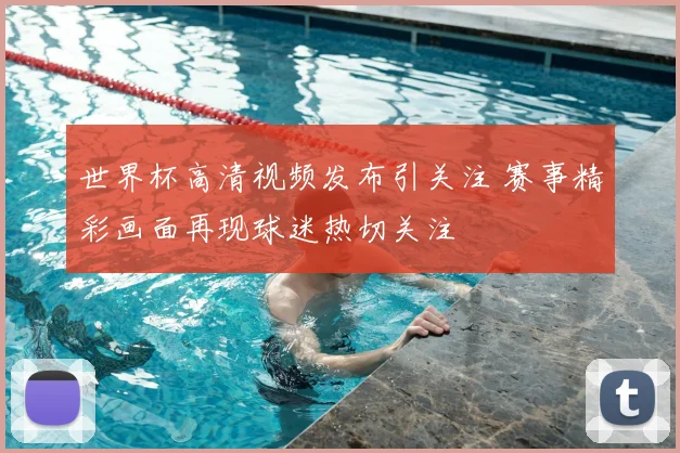 世界杯高清视频发布引关注 赛事精彩画面再现球迷热切关注