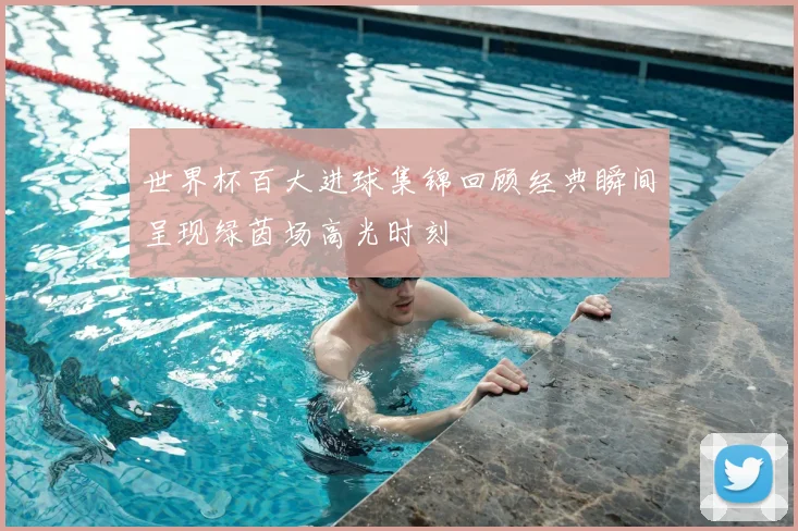 世界杯百大进球集锦回顾经典瞬间呈现绿茵场高光时刻