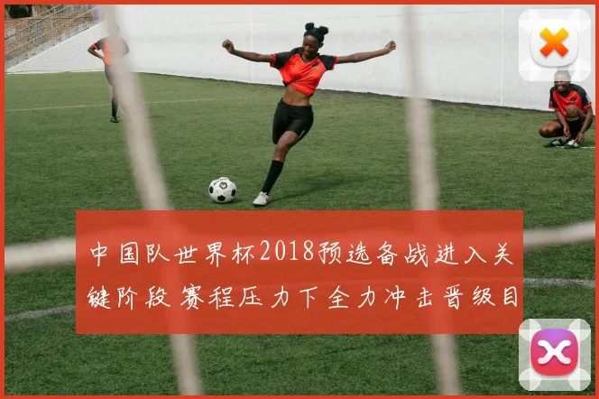 中国队世界杯2018预选备战进入关键阶段 赛程压力下全力冲击晋级目标